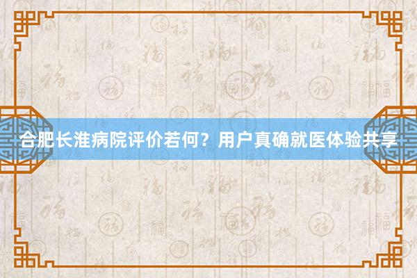 合肥长淮病院评价若何？用户真确就医体验共享