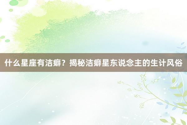 什么星座有洁癖？揭秘洁癖星东说念主的生计风俗