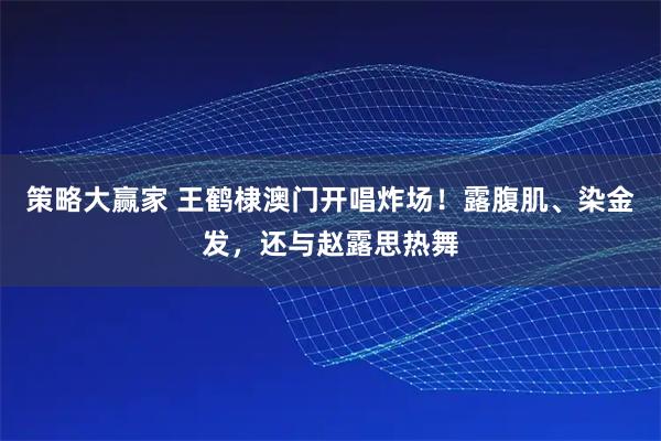 策略大赢家 王鹤棣澳门开唱炸场！露腹肌、染金发，还与赵露思热舞