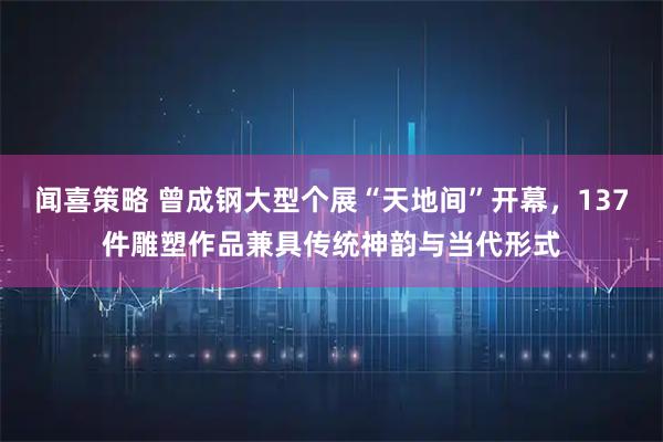 闻喜策略 曾成钢大型个展“天地间”开幕，137件雕塑作品兼具传统神韵与当代形式