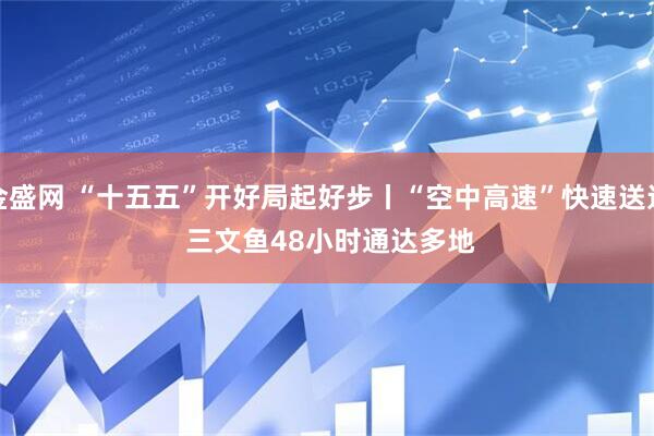 金盛网 “十五五”开好局起好步丨“空中高速”快速送达 三文鱼48小时通达多地