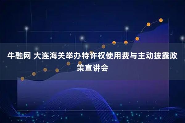 牛融网 大连海关举办特许权使用费与主动披露政策宣讲会