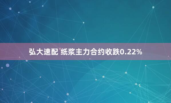 弘大速配 纸浆主力合约收跌0.22%