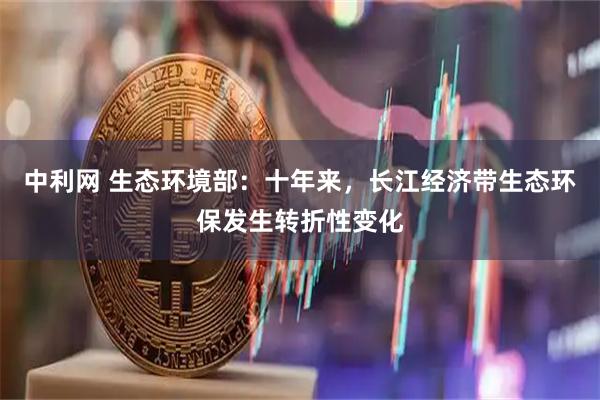 中利网 生态环境部：十年来，长江经济带生态环保发生转折性变化