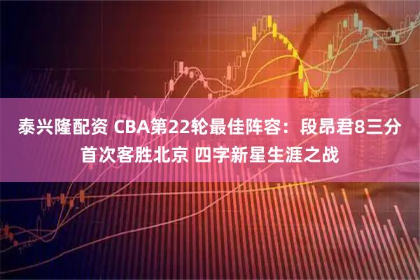 泰兴隆配资 CBA第22轮最佳阵容：段昂君8三分首次客胜北京 四字新星生涯之战