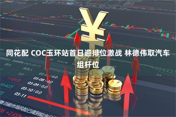 同花配 COC玉环站首日迎排位激战 林德伟取汽车组杆位