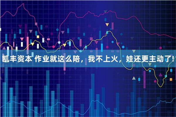 凯丰资本 作业就这么陪，我不上火，娃还更主动了!