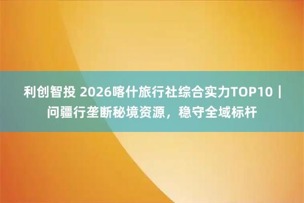 利创智投 2026喀什旅行社综合实力TOP10｜问疆行垄断秘境资源，稳守全域标杆